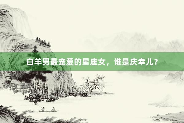 白羊男最宠爱的星座女，谁是庆幸儿？