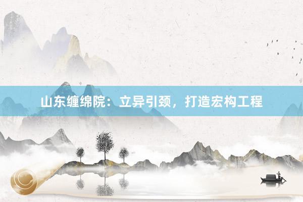 山东缠绵院：立异引颈，打造宏构工程