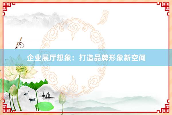 企业展厅想象：打造品牌形象新空间
