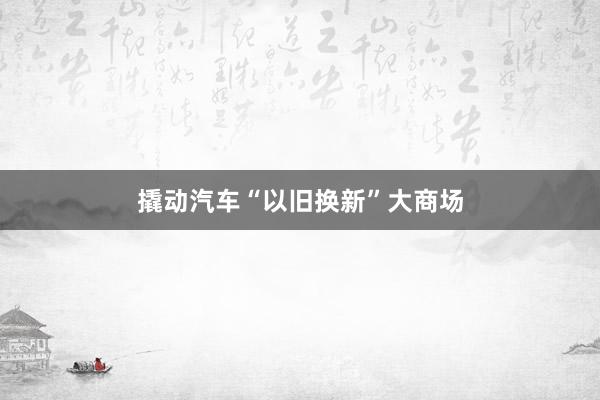 撬动汽车“以旧换新”大商场