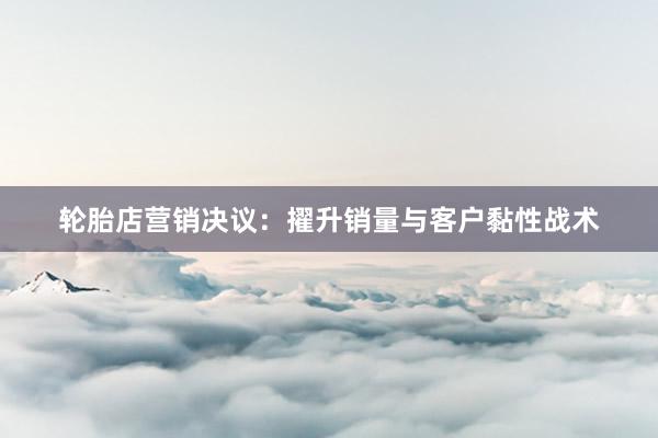 轮胎店营销决议：擢升销量与客户黏性战术
